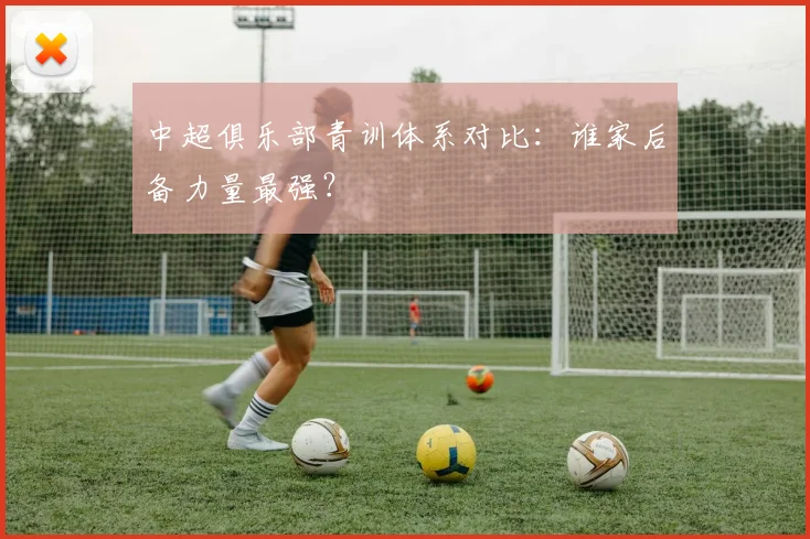 中超俱乐部青训体系对比：谁家后备力量最强？
