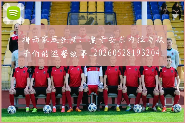 梅西家庭生活：妻子安东内拉与孩子们的温馨故事_20260528193204_20260609222000