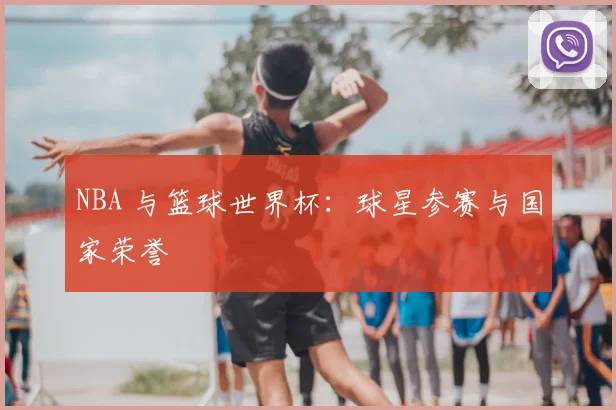 NBA 与篮球世界杯：球星参赛与国家荣誉