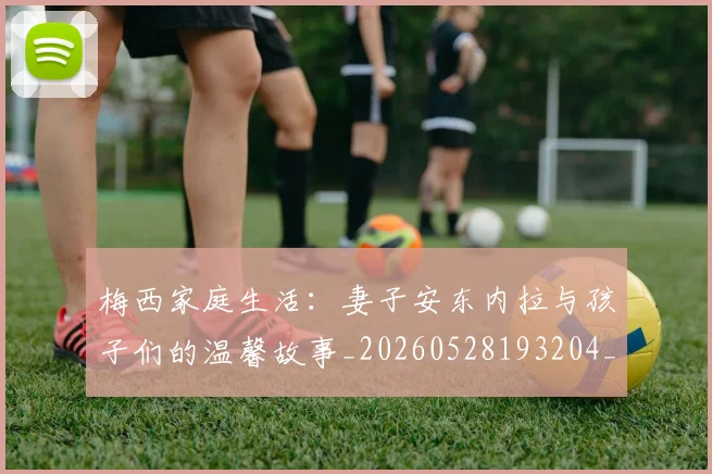 梅西家庭生活：妻子安东内拉与孩子们的温馨故事_20260528193204_20260609222000