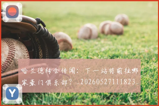 哈兰德转会传闻：下一站将前往哪家豪门俱乐部？_20260527111823_20260608142805