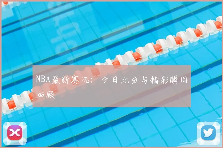 NBA最新赛况：今日比分与精彩瞬间回顾