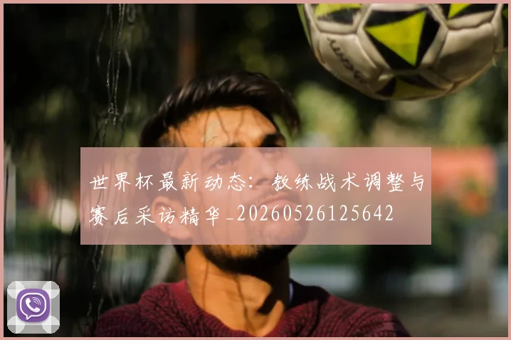 世界杯最新动态：教练战术调整与赛后采访精华_20260526125642