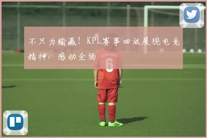 不只为输赢！KPL赛事回放展现电竞精神，感动全场