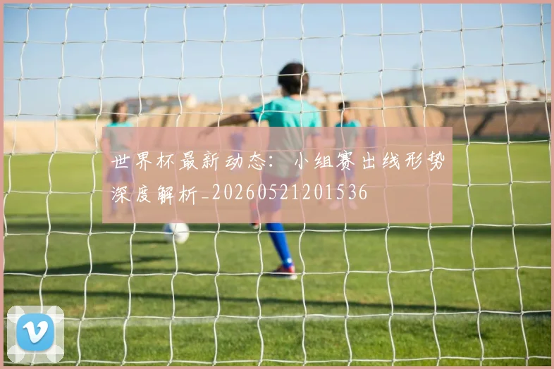 世界杯最新动态：小组赛出线形势深度解析_20260521201536