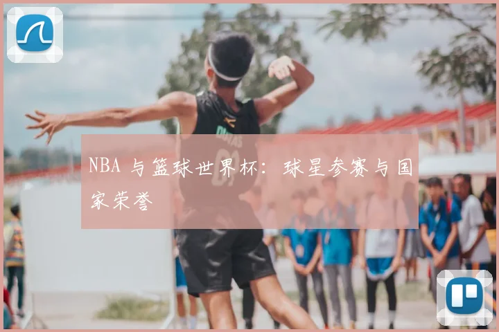NBA 与篮球世界杯：球星参赛与国家荣誉