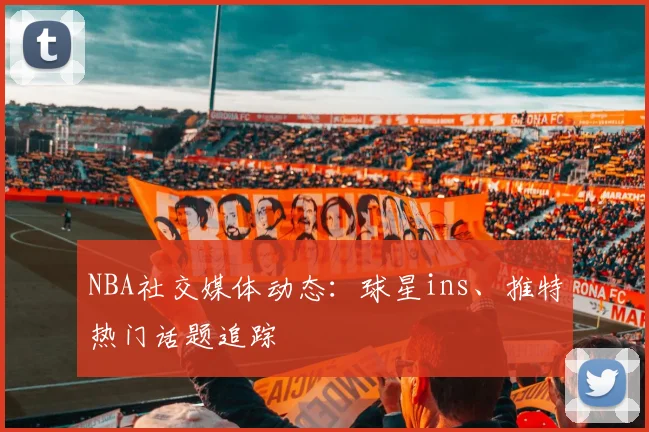 NBA社交媒体动态:球星ins、推特热门话题追踪
