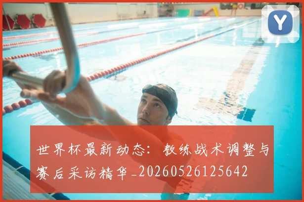 世界杯最新动态：教练战术调整与赛后采访精华_20260526125642