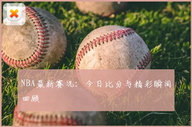 NBA最新赛况：今日比分与精彩瞬间回顾
