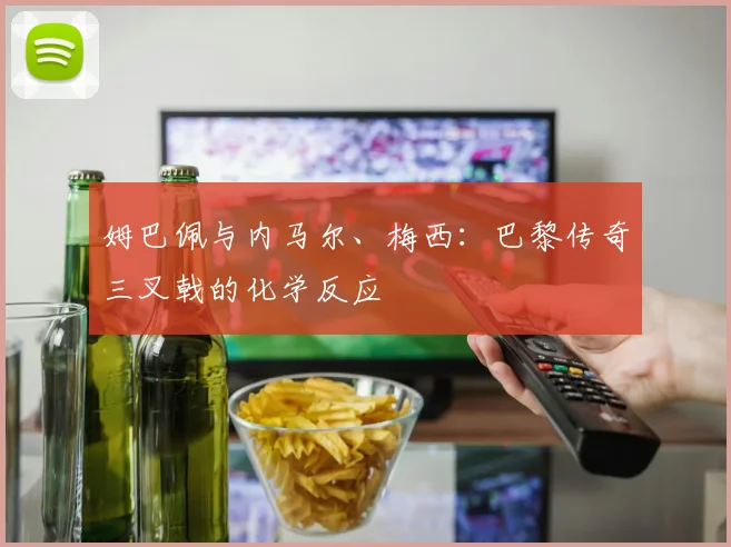 姆巴佩与内马尔、梅西：巴黎传奇三叉戟的化学反应