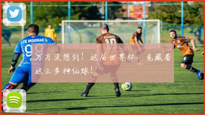 万万没想到！这届世界杯，竟藏着这么多神仙球！