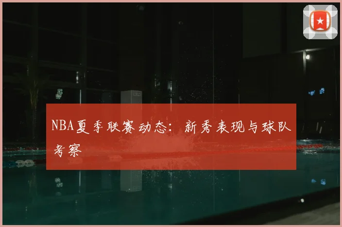 NBA夏季联赛动态：新秀表现与球队考察