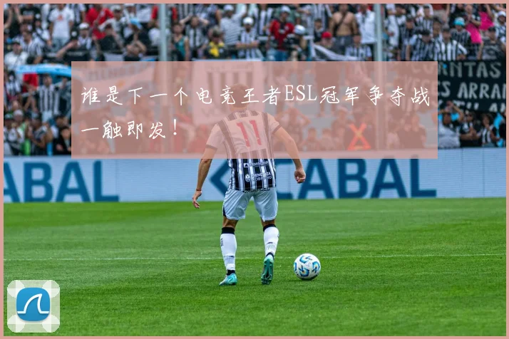 谁是下一个电竞王者ESL冠军争夺战一触即发！