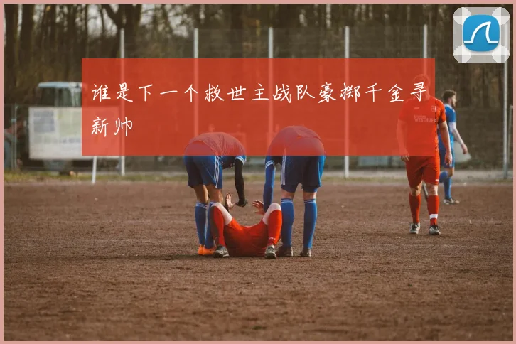 谁是下一个救世主战队豪掷千金寻新帅