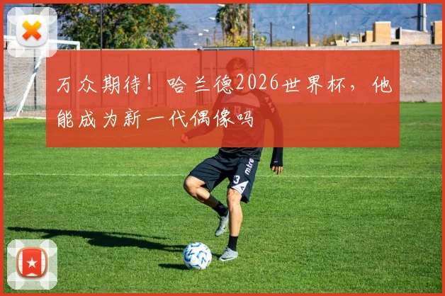万众期待！哈兰德2026世界杯，他能成为新一代偶像吗