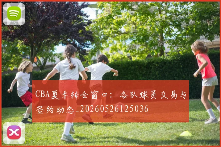 CBA夏季转会窗口:各队球员交易与签约动态_20260526125036