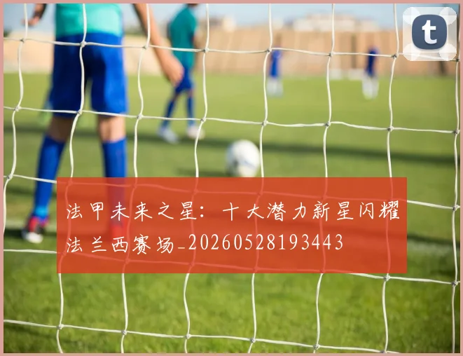 法甲未来之星：十大潜力新星闪耀法兰西赛场_20260528193443