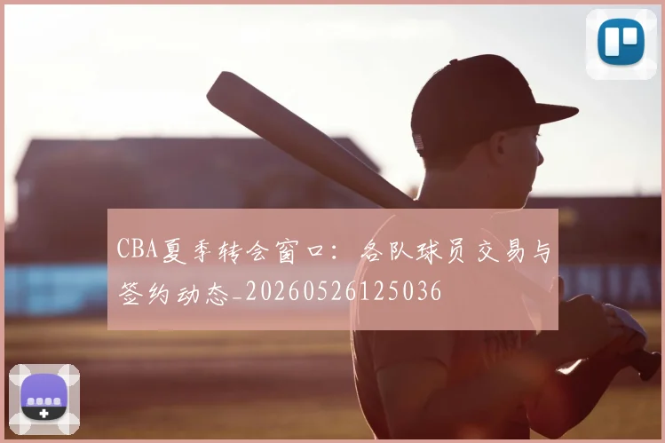 CBA夏季转会窗口：各队球员交易与签约动态_20260526125036