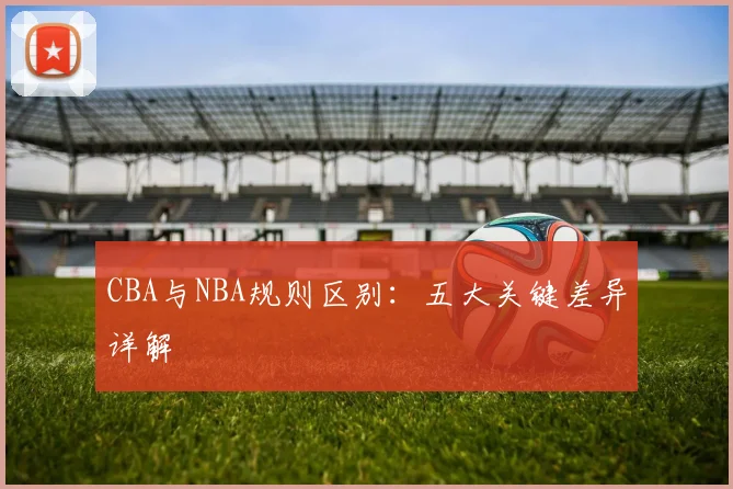 CBA与NBA规则区别:五大关键差异详解